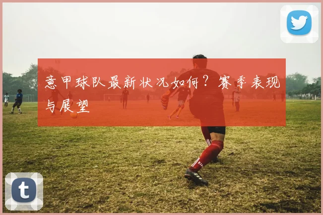 意甲球队最新状况如何？赛季表现与展望