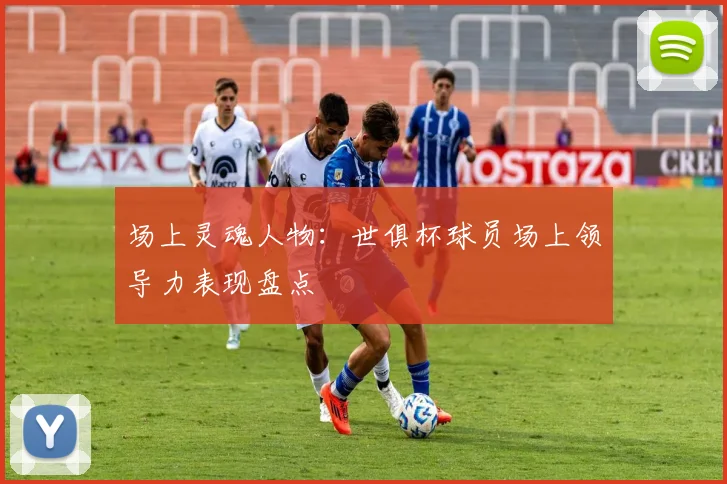 场上灵魂人物：世俱杯球员场上领导力表现盘点