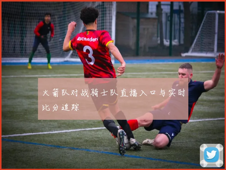 火箭队对战骑士队直播入口与实时比分追踪