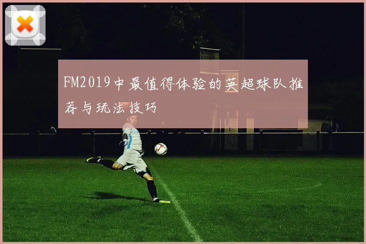 FM2019中最值得体验的英超球队推荐与玩法技巧
