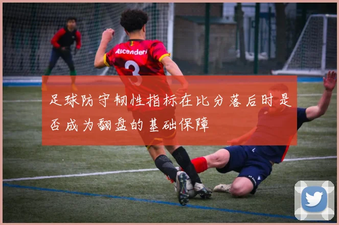 足球防守韧性指标在比分落后时是否成为翻盘的基础保障