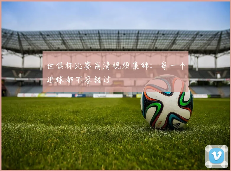 世俱杯比赛高清视频集锦:每一个进球都不容错过